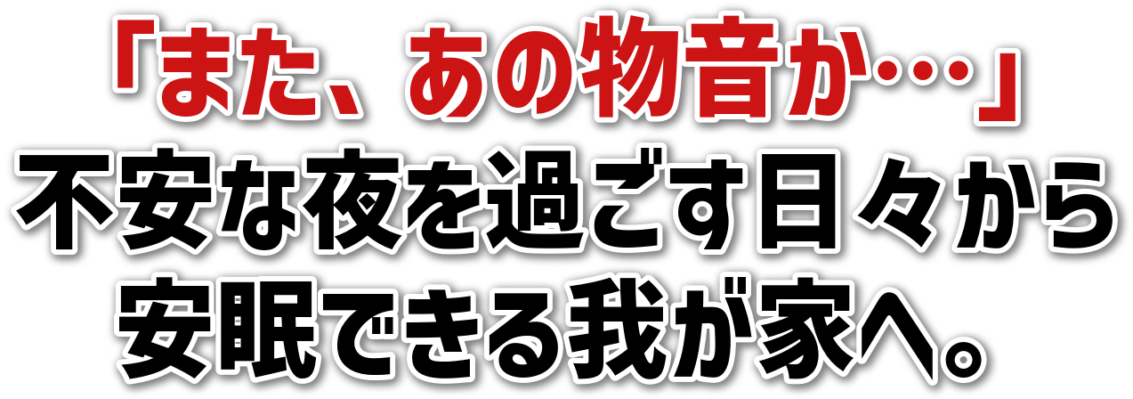 「また、あの物音か…」<br>不安な夜を過ごす日々から<br>安眠できる我が家へ。